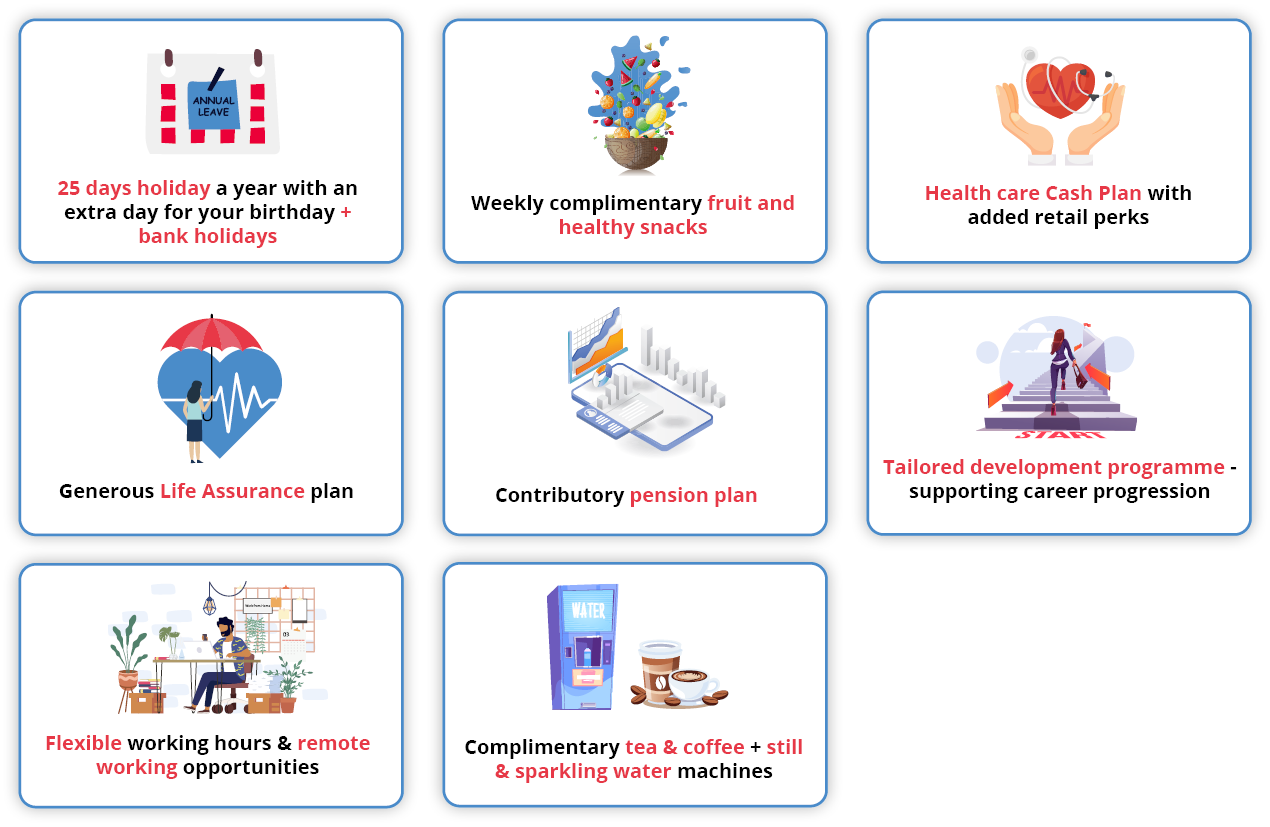 25 days holiday a year with an extra day for your birthday, as well as bank holidays.  A tailored development programme, ensuring continual employee career progression.  Opportunities for further training through our internal programmes recognised by the ILM – the UK’s leading provider of Leadership, Coaching and Management training.  Flexible working hours & remote working opportunities to compliment a healthy work-life balance.  The promotion of healthy living through weekly complimentary fruit and healthy snacks.  Modern, spacious offices with free on-site parking.  Health care cash plan with added retail perks.  Contributory pension plan, helping you to plan for the future.  Generous life assurance plan. Complimentary teach and coffee as well as the choose of still or sparkling water.